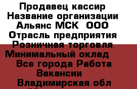 Продавец-кассир › Название организации ­ Альянс-МСК, ООО › Отрасль предприятия ­ Розничная торговля › Минимальный оклад ­ 1 - Все города Работа » Вакансии   . Владимирская обл.,Муромский р-н